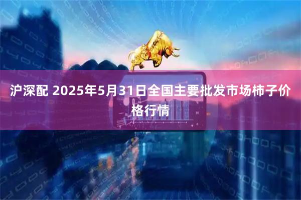 沪深配 2025年5月31日全国主要批发市场柿子价格行情