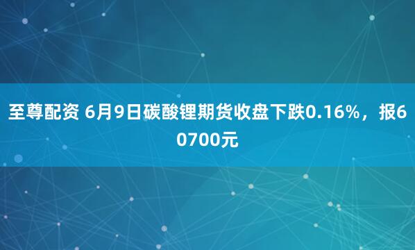 至尊配资 6月9日碳酸锂期货收盘下跌0.16%，报60700元