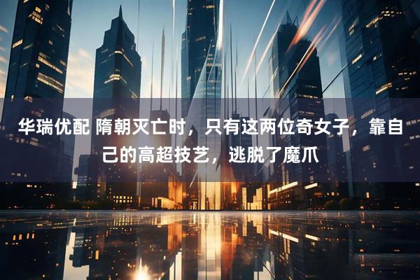 华瑞优配 隋朝灭亡时，只有这两位奇女子，靠自己的高超技艺，逃脱了魔爪