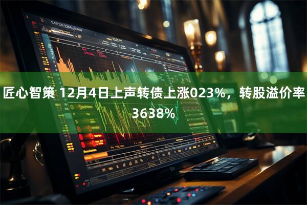 匠心智策 12月4日上声转债上涨023%，转股溢价率3638%