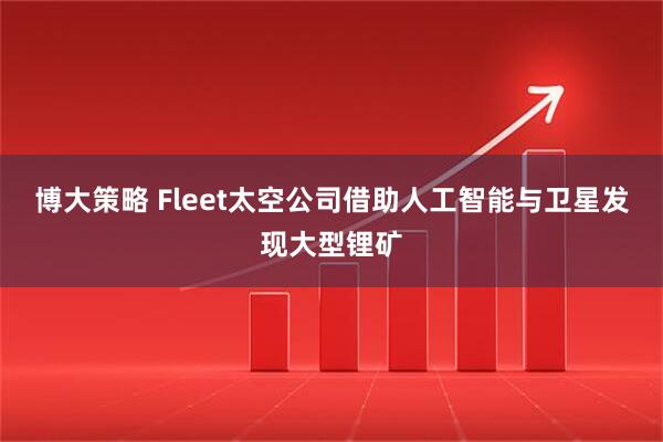 博大策略 Fleet太空公司借助人工智能与卫星发现大型锂矿