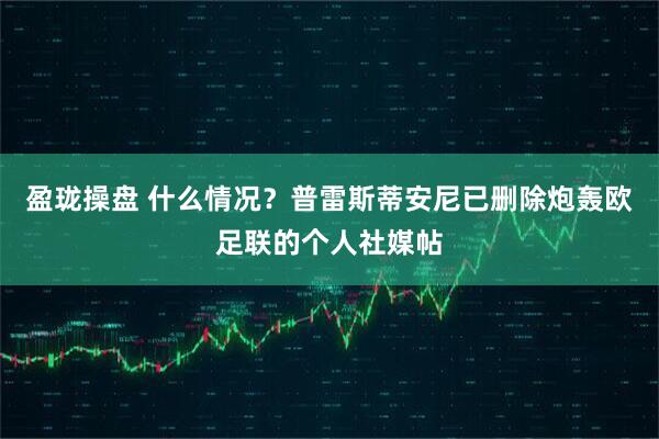 盈珑操盘 什么情况？普雷斯蒂安尼已删除炮轰欧足联的个人社媒帖