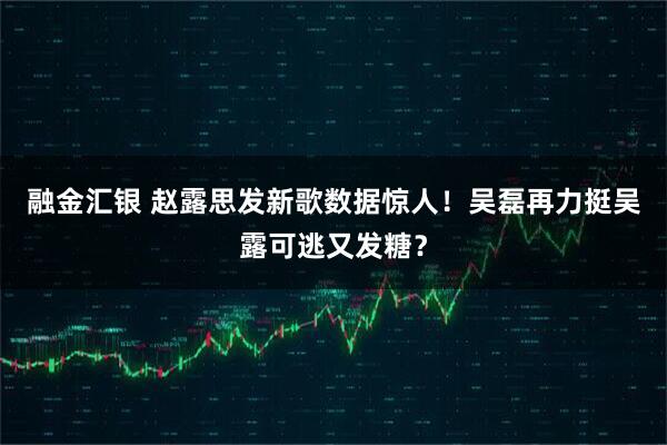 融金汇银 赵露思发新歌数据惊人！吴磊再力挺吴露可逃又发糖？