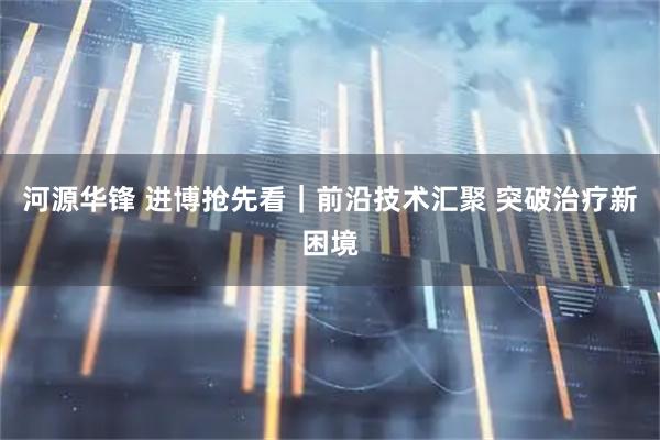 河源华锋 进博抢先看｜前沿技术汇聚 突破治疗新困境